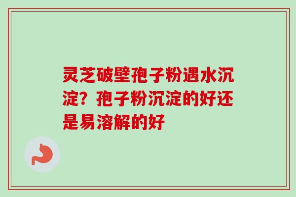 灵芝破壁孢子粉遇水沉淀？孢子粉沉淀的好还是易溶解的好