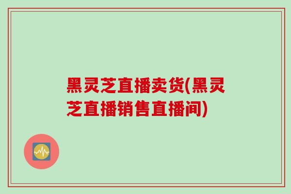 黑灵芝直播卖货(黑灵芝直播销售直播间)