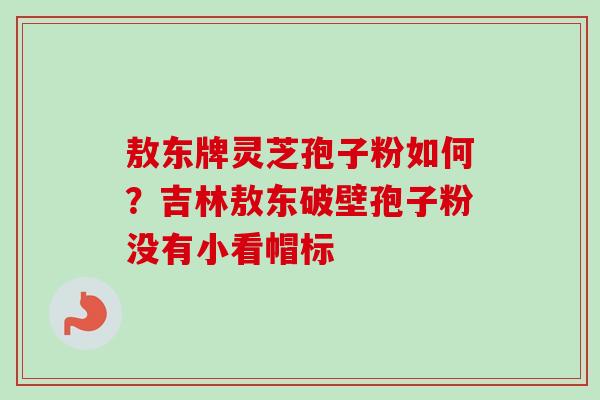 敖东牌灵芝孢子粉如何？吉林敖东破壁孢子粉没有小看帽标