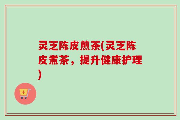 灵芝陈皮煎茶(灵芝陈皮煮茶，提升健康护理)