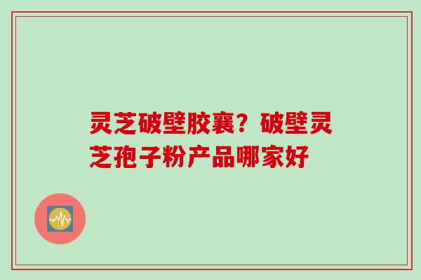 灵芝破壁胶襄？破壁灵芝孢子粉产品哪家好