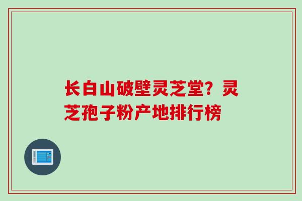 长白山破壁灵芝堂？灵芝孢子粉产地排行榜