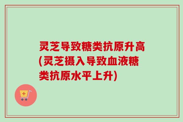 灵芝导致糖类抗原升高(灵芝摄入导致血液糖类抗原水平上升)
