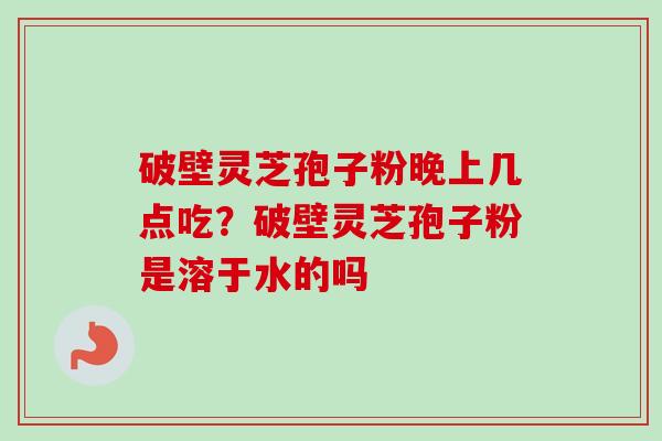 破壁灵芝孢子粉晚上几点吃？破壁灵芝孢子粉是溶于水的吗