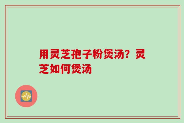 用灵芝孢子粉煲汤？灵芝如何煲汤