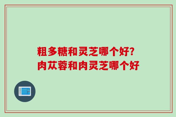 粗多糖和灵芝哪个好？肉苁蓉和肉灵芝哪个好