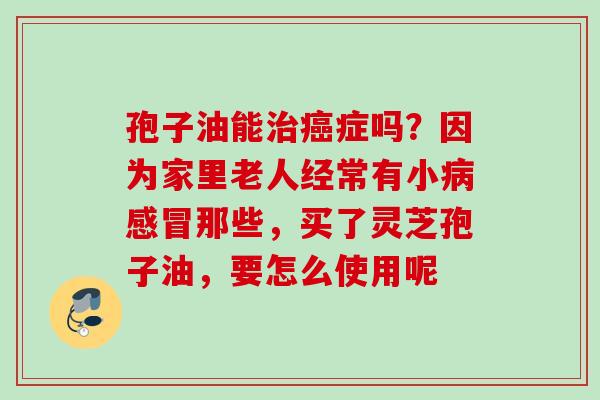 孢子油能治癌症吗？因为家里老人经常有小病感冒那些，买了灵芝孢子油，要怎么使用呢