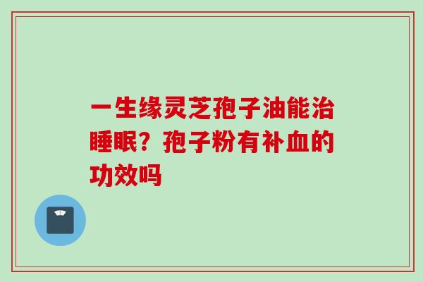 一生缘灵芝孢子油能治睡眠？孢子粉有补血的功效吗