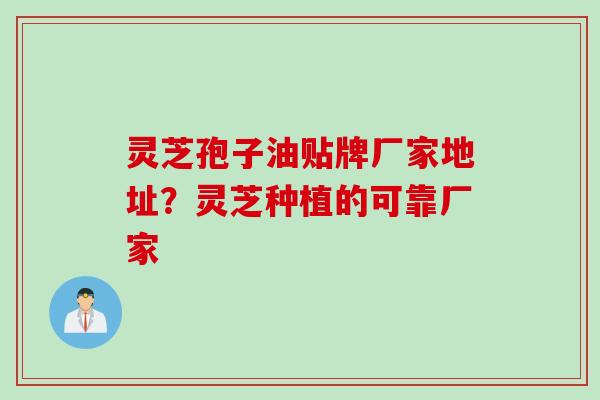 灵芝孢子油贴牌厂家地址？灵芝种植的可靠厂家