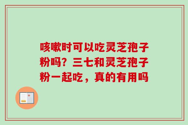 咳嗽时可以吃灵芝孢子粉吗？三七和灵芝孢子粉一起吃，真的有用吗