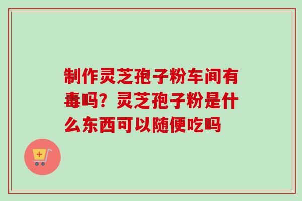 制作灵芝孢子粉车间有毒吗？灵芝孢子粉是什么东西可以随便吃吗