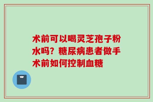 术前可以喝灵芝孢子粉水吗?患者做手术前如何控制 术前可以喝灵芝孢子粉水吗?患者做手术前如何控制