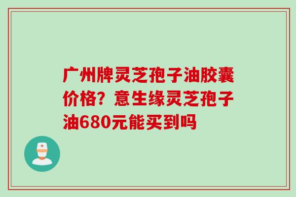 广州牌灵芝孢子油胶囊价格？意生缘灵芝孢子油680元能买到吗