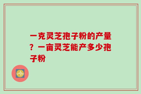 一克灵芝孢子粉的产量?一亩灵芝能产多少孢子粉 一克灵芝孢子粉的产量?一亩灵芝能产多少孢子粉