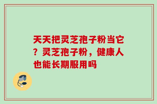 天天把灵芝孢子粉当它？灵芝孢子粉，健康人也能长期服用吗