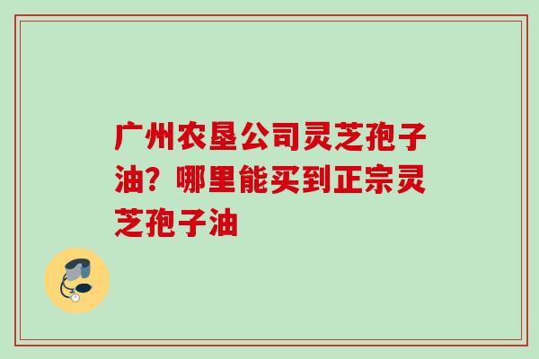 广州农垦公司灵芝孢子油？哪里能买到正宗灵芝孢子油