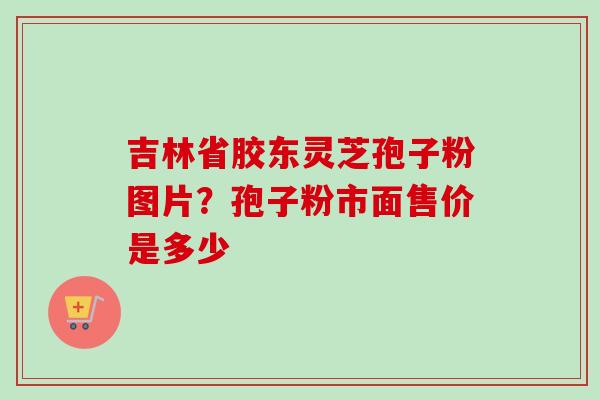 吉林省胶东灵芝孢子粉图片?孢子粉市面售价是多少 吉林省胶东灵芝孢子粉图片?孢子粉市面售价是多少