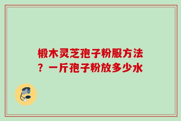 椴木灵芝孢子粉服方法？一斤孢子粉放多少水