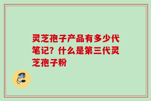 灵芝孢子产品有多少代笔记？什么是第三代灵芝孢子粉