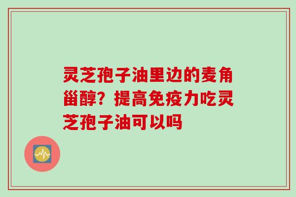 灵芝孢子油里边的麦角甾醇?提高免疫力吃灵芝孢子油可以吗 灵芝孢子油里边的麦角甾醇?提高免疫力吃灵芝孢子油可以吗
