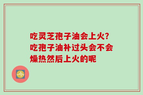 吃灵芝孢子油会上火？吃孢子油补过头会不会燥热然后上火的呢