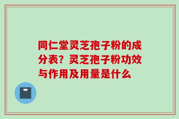 同仁堂灵芝孢子粉的成分表?灵芝孢子粉功效与作用及用量是什么 同仁堂灵芝孢子粉的成分表?灵芝孢子粉功效与作用及用量是什么