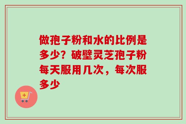 做孢子粉和水的比例是多少？破壁灵芝孢子粉每天服用几次，每次服多少