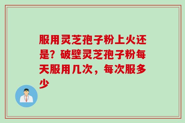 服用灵芝孢子粉上火还是？破壁灵芝孢子粉每天服用几次，每次服多少