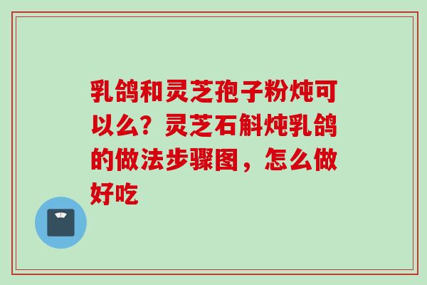 乳鸽和灵芝孢子粉炖可以么？灵芝石斛炖乳鸽的做法步骤图，怎么做好吃