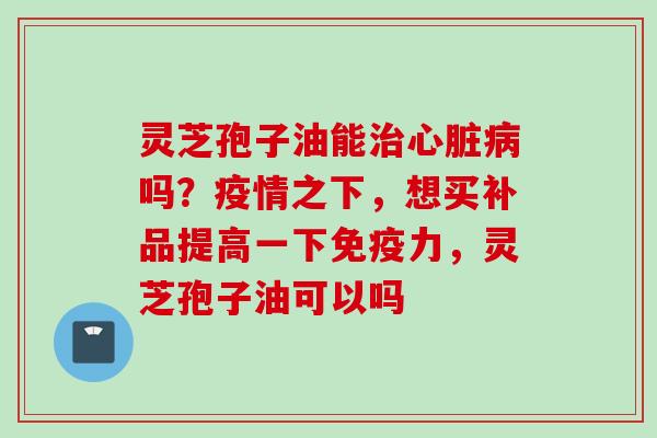 灵芝孢子油能治心脏病吗？疫情之下，想买补品提高一下免疫力，灵芝孢子油可以吗