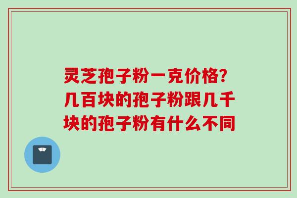 灵芝孢子粉一克价格？几百块的孢子粉跟几千块的孢子粉有什么不同