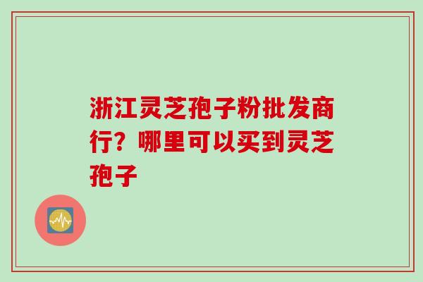 浙江灵芝孢子粉批发商行？哪里可以买到灵芝孢子