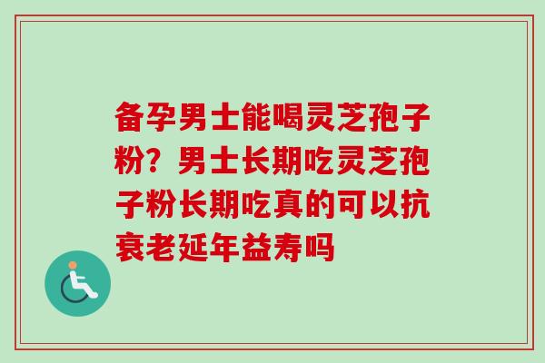 备孕男士能喝灵芝孢子粉？男士长期吃灵芝孢子粉长期吃真的可以抗衰老延年益寿吗