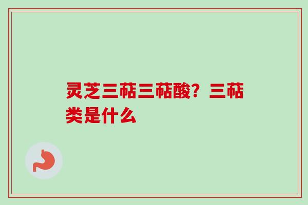灵芝三萜三萜酸？三萜类是什么