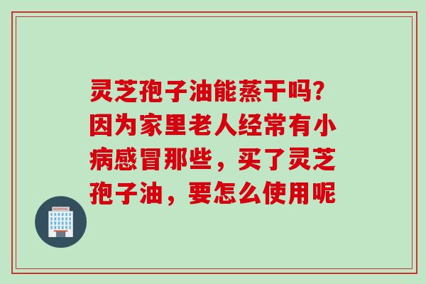 灵芝孢子油能蒸干吗？因为家里老人经常有小病感冒那些，买了灵芝孢子油，要怎么使用呢