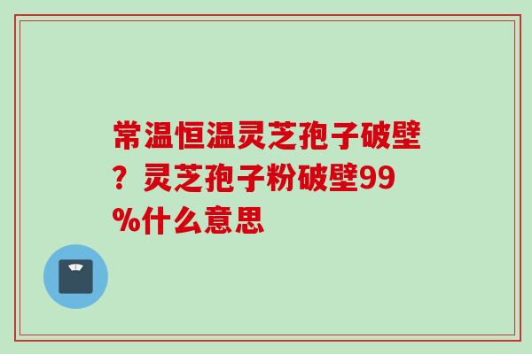 常温恒温灵芝孢子破壁？灵芝孢子粉破壁99%什么意思