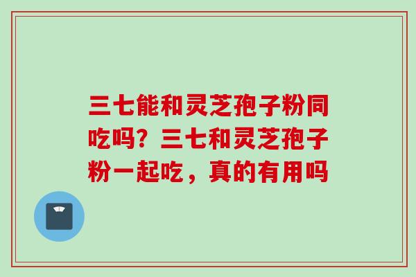 三七能和灵芝孢子粉同吃吗？三七和灵芝孢子粉一起吃，真的有用吗
