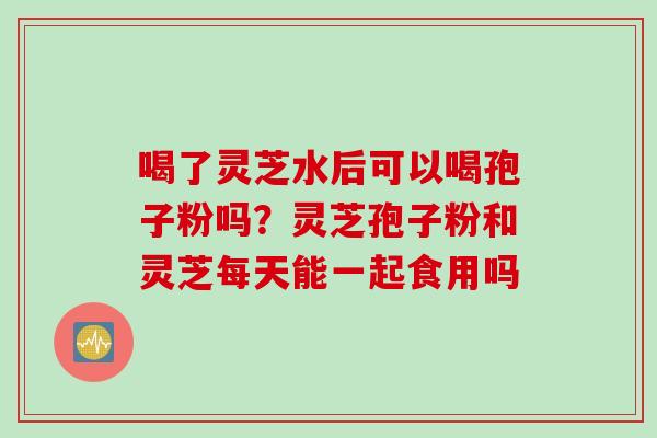 喝了灵芝水后可以喝孢子粉吗？灵芝孢子粉和灵芝每天能一起食用吗