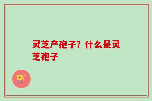 灵芝产孢子？什么是灵芝孢子
