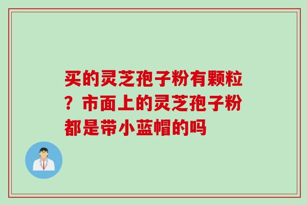 买的灵芝孢子粉有颗粒？市面上的灵芝孢子粉都是带小蓝帽的吗