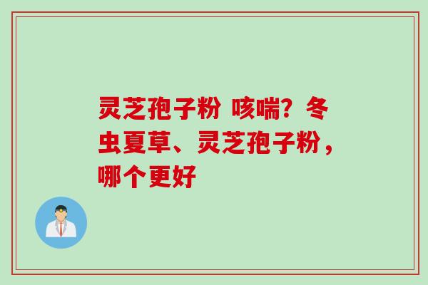 灵芝孢子粉 咳喘？冬虫夏草、灵芝孢子粉，哪个更好