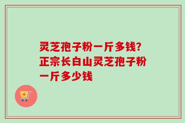 灵芝孢子粉一斤多钱？正宗长白山灵芝孢子粉一斤多少钱