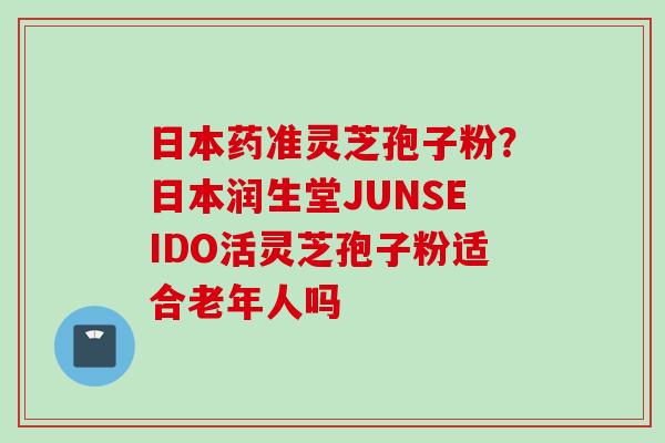 日本药准灵芝孢子粉？日本润生堂JUNSEIDO活灵芝孢子粉适合老年人吗