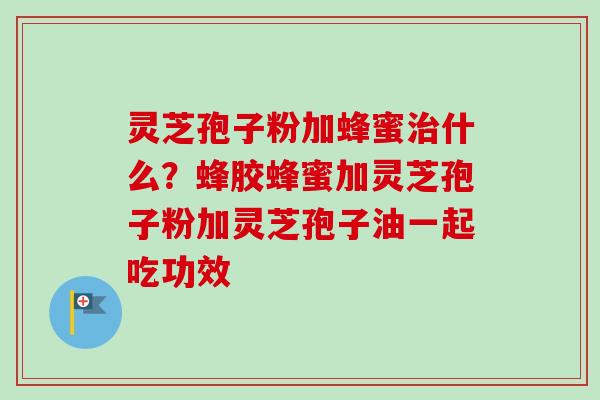 灵芝孢子粉加蜂蜜治什么？蜂胶蜂蜜加灵芝孢子粉加灵芝孢子油一起吃功效
