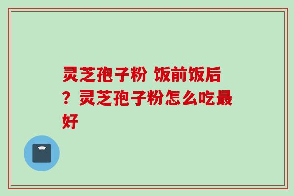 灵芝孢子粉 饭前饭后？灵芝孢子粉怎么吃最好