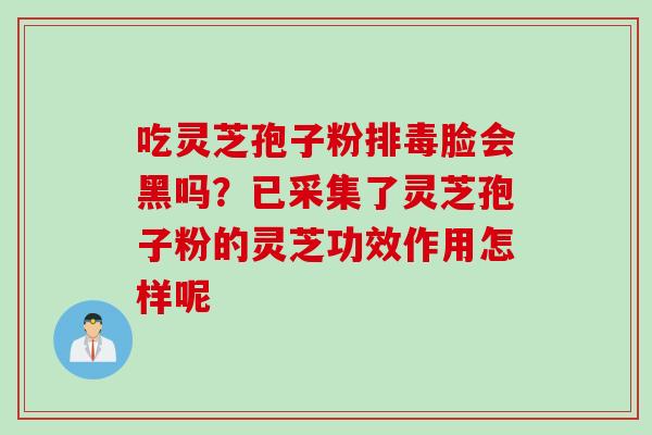 吃灵芝孢子粉排毒脸会黑吗？已采集了灵芝孢子粉的灵芝功效作用怎样呢
