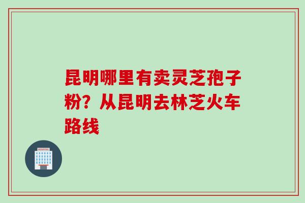 昆明哪里有卖灵芝孢子粉？从昆明去林芝火车路线