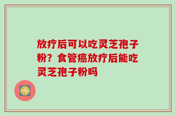 放疗后可以吃灵芝孢子粉？食管癌放疗后能吃灵芝孢子粉吗