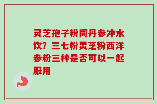 灵芝孢子粉同丹参冲水饮？三七粉灵芝粉西洋参粉三种是否可以一起服用