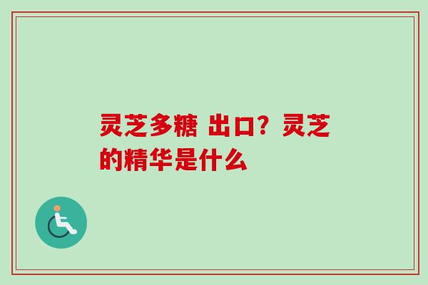 灵芝多糖 出口？灵芝的精华是什么